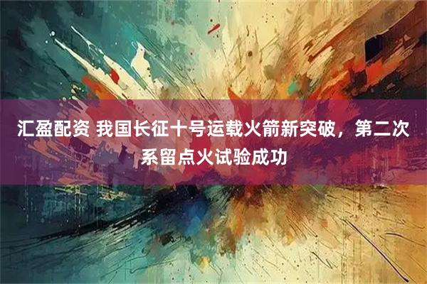汇盈配资 我国长征十号运载火箭新突破，第二次系留点火试验成功