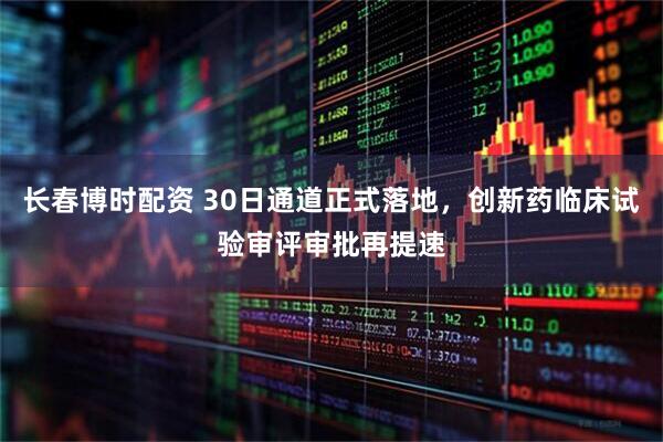 长春博时配资 30日通道正式落地，创新药临床试验审评审批再提速