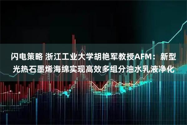闪电策略 浙江工业大学胡艳军教授AFM：新型光热石墨烯海绵实现高效多组分油水乳液净化