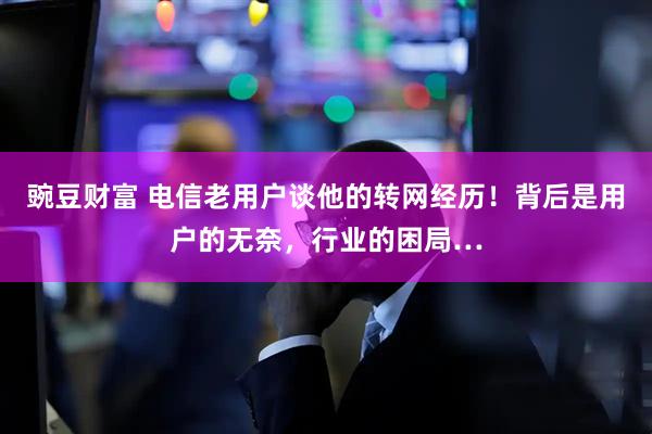 豌豆财富 电信老用户谈他的转网经历！背后是用户的无奈，行业的困局…