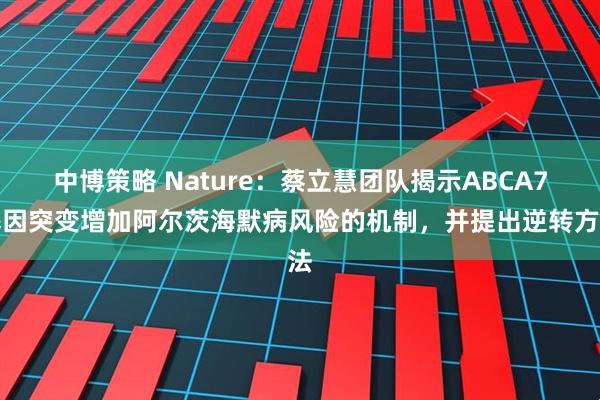 中博策略 Nature：蔡立慧团队揭示ABCA7基因突变增加阿尔茨海默病风险的机制，并提出逆转方法