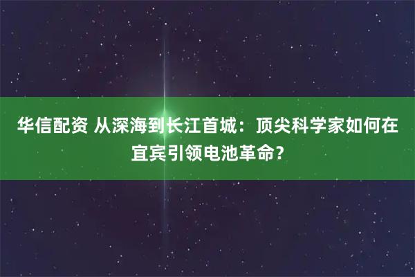 华信配资 从深海到长江首城：顶尖科学家如何在宜宾引领电池革命？