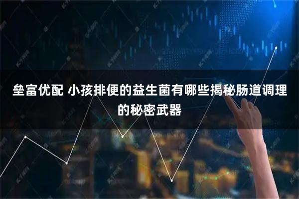 垒富优配 小孩排便的益生菌有哪些揭秘肠道调理的秘密武器