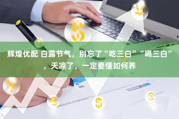 辉煌优配 白露节气，别忘了“吃三白”“喝三白”，天凉了，一定要懂如何养