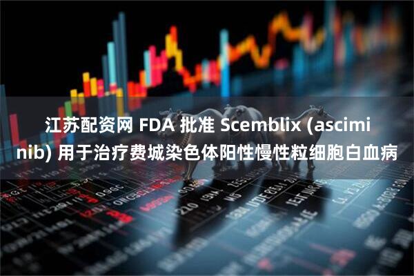 江苏配资网 FDA 批准 Scemblix (asciminib) 用于治疗费城染色体阳性慢性粒细胞白血病
