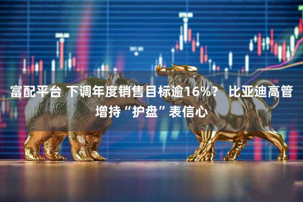 富配平台 下调年度销售目标逾16%？ 比亚迪高管增持“护盘”表信心