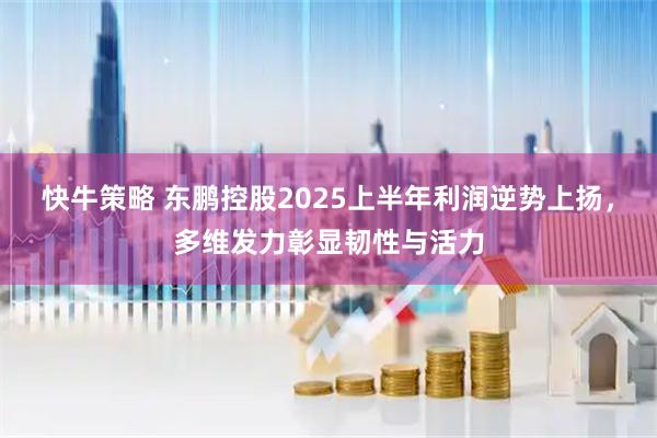 快牛策略 东鹏控股2025上半年利润逆势上扬，多维发力彰显韧性与活力