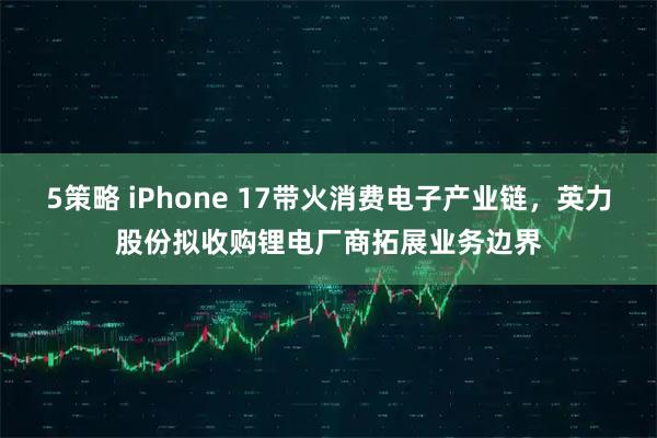 5策略 iPhone 17带火消费电子产业链，英力股份拟收购锂电厂商拓展业务边界