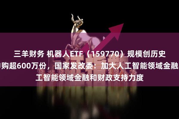 三羊财务 机器人ETF（159770）规模创历史新高，实时净申购超600万份，国家发改委：加大人工智能领域金融和财政支持力度