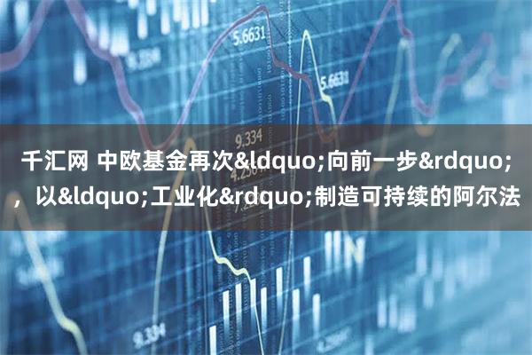 千汇网 中欧基金再次“向前一步”，以“工业化”制造可持续的阿尔法