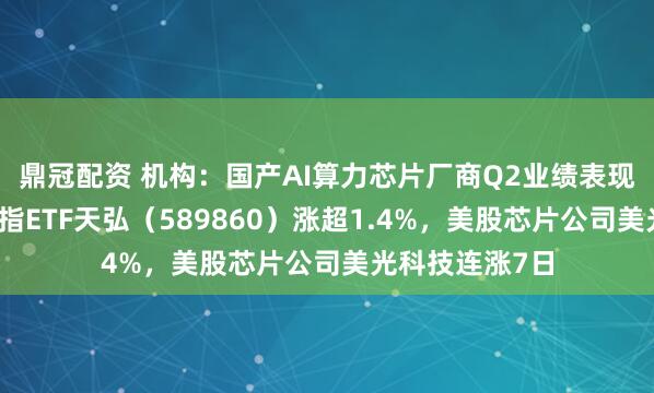 鼎冠配资 机构：国产AI算力芯片厂商Q2业绩表现亮眼，科创综指ETF天弘（589860）涨超1.4%，美股芯片公司美光科技连涨7日