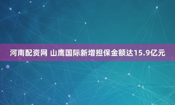 河南配资网 山鹰国际新增担保金额达15.9亿元