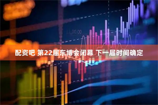 配资吧 第22届东博会闭幕 下一届时间确定