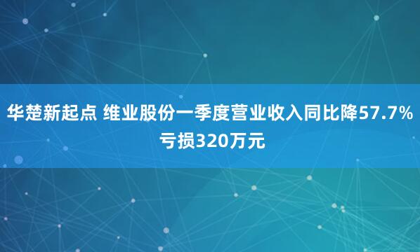 华楚新起点 维业股份一季度营业收入同比降57.7% 亏损320万元