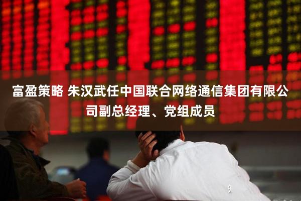 富盈策略 朱汉武任中国联合网络通信集团有限公司副总经理、党组成员