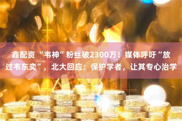 鑫配资 “韦神”粉丝破2300万！媒体呼吁“放过韦东奕”，北大回应：保护学者，让其专心治学