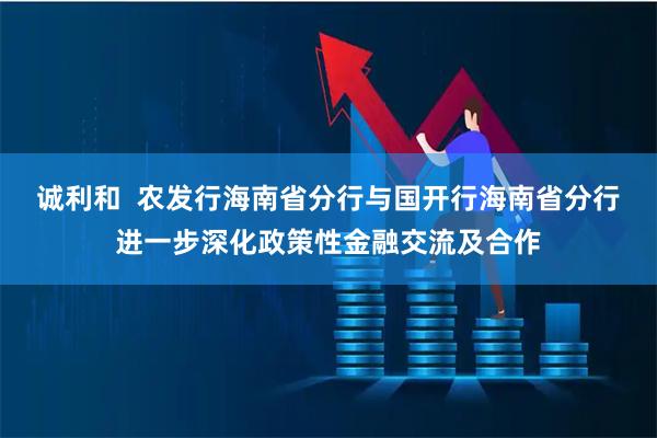 诚利和  农发行海南省分行与国开行海南省分行进一步深化政策性金融交流及合作
