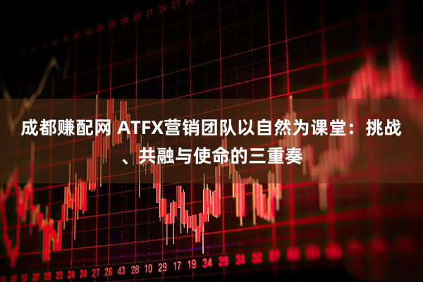 成都赚配网 ATFX营销团队以自然为课堂：挑战、共融与使命的三重奏