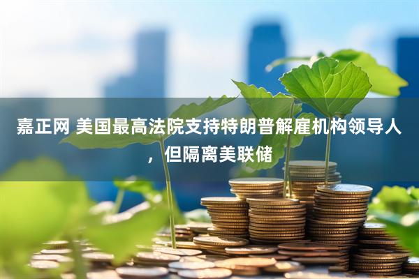 嘉正网 美国最高法院支持特朗普解雇机构领导人，但隔离美联储