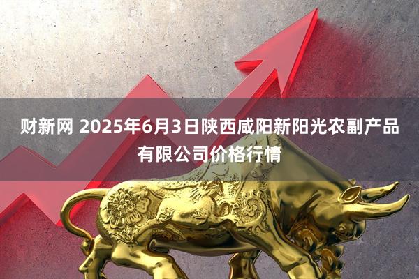 财新网 2025年6月3日陕西咸阳新阳光农副产品有限公司价格行情