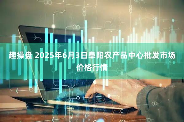 趣操盘 2025年6月3日阜阳农产品中心批发市场价格行情