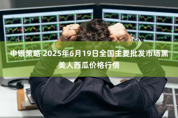 申银策略 2025年6月19日全国主要批发市场黑美人西瓜价格行情