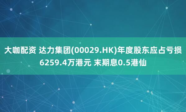 大咖配资 达力集团(00029.HK)年度股东应占亏损6259.4万港元 末期息0.5港仙
