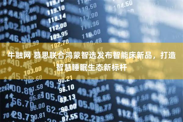 牛融网 慕思联合鸿蒙智选发布智能床新品，打造智慧睡眠生态新标杆