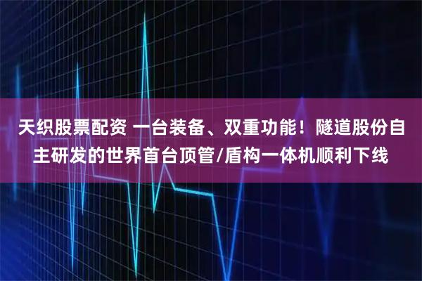 天织股票配资 一台装备、双重功能！隧道股份自主研发的世界首台顶管/盾构一体机顺利下线