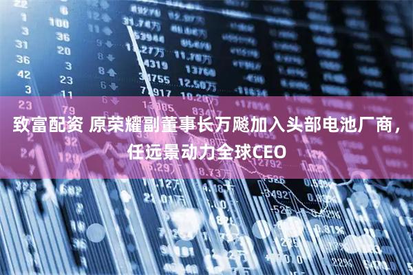 致富配资 原荣耀副董事长万飚加入头部电池厂商，任远景动力全球CEO