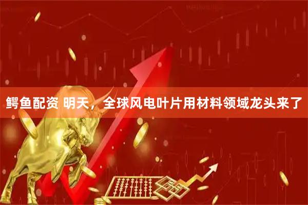 鳄鱼配资 明天，全球风电叶片用材料领域龙头来了