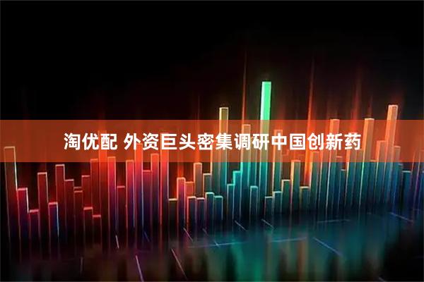 淘优配 外资巨头密集调研中国创新药