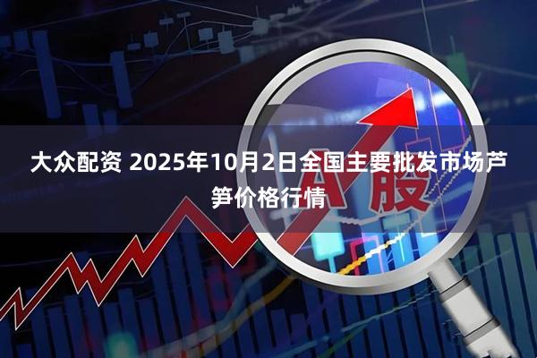大众配资 2025年10月2日全国主要批发市场芦笋价格行情