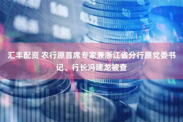 汇丰配资 农行原首席专家兼浙江省分行原党委书记、行长冯建龙被查