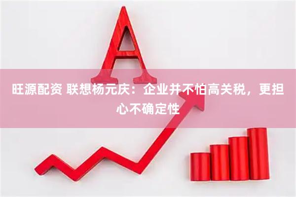 旺源配资 联想杨元庆：企业并不怕高关税，更担心不确定性