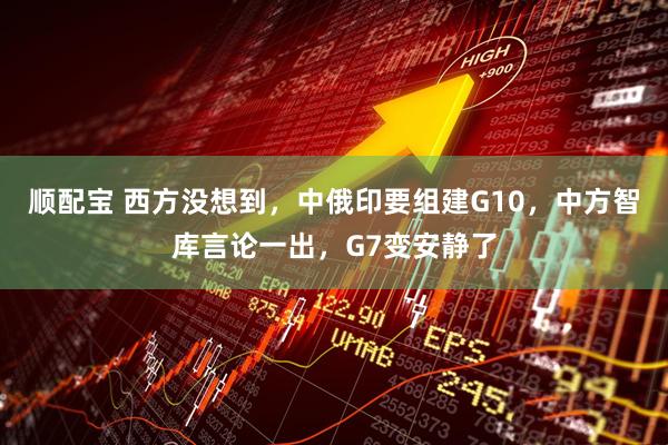 顺配宝 西方没想到，中俄印要组建G10，中方智库言论一出，G7变安静了