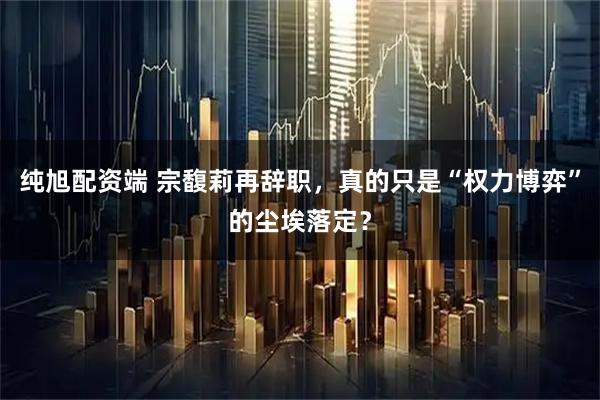 纯旭配资端 宗馥莉再辞职,真的只是“权力博弈”的尘埃落定?