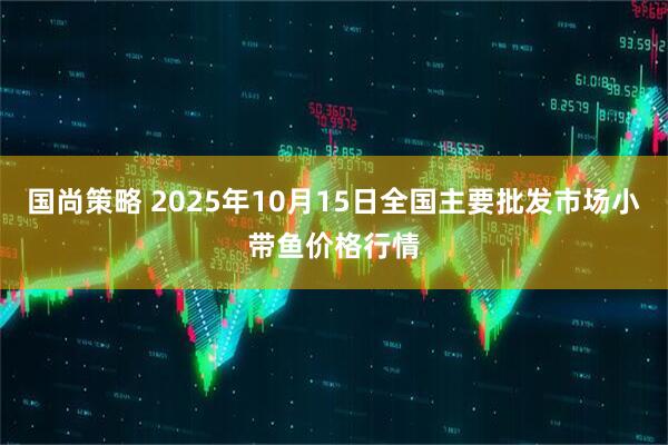 国尚策略 2025年10月15日全国主要批发市场小带鱼价格行情