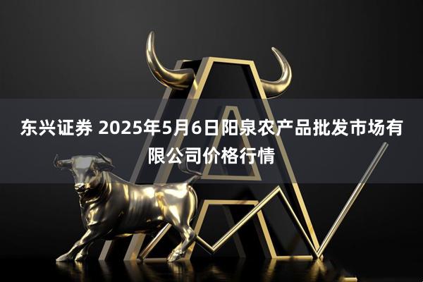 东兴证券 2025年5月6日阳泉农产品批发市场有限公司价格行情