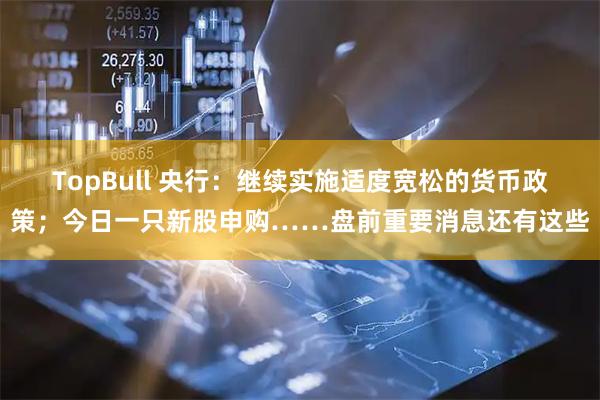 TopBull 央行：继续实施适度宽松的货币政策；今日一只新股申购……盘前重要消息还有这些
