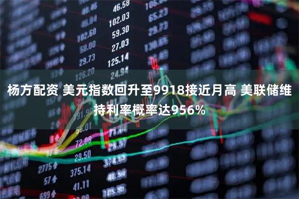 杨方配资 美元指数回升至9918接近月高 美联储维持利率概率达956%