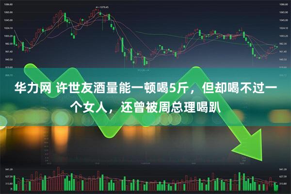 华力网 许世友酒量能一顿喝5斤，但却喝不过一个女人，还曾被周总理喝趴