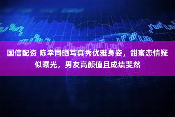 国信配资 陈幸同晒写真秀优雅身姿，甜蜜恋情疑似曝光，男友高颜值且成绩斐然