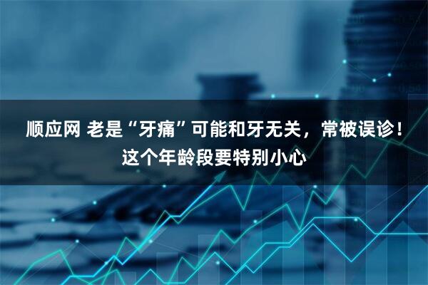 顺应网 老是“牙痛”可能和牙无关，常被误诊！这个年龄段要特别小心