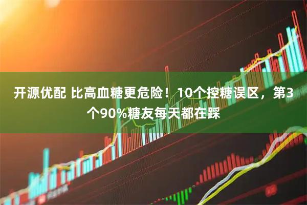 开源优配 比高血糖更危险!10个控糖误区,第3个90%糖友每天都在踩