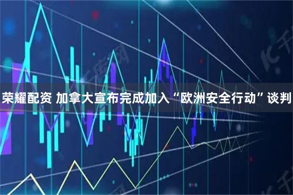 荣耀配资 加拿大宣布完成加入“欧洲安全行动”谈判