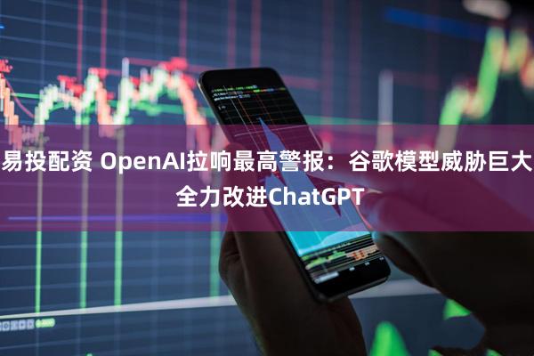 易投配资 OpenAI拉响最高警报：谷歌模型威胁巨大 全力改进ChatGPT