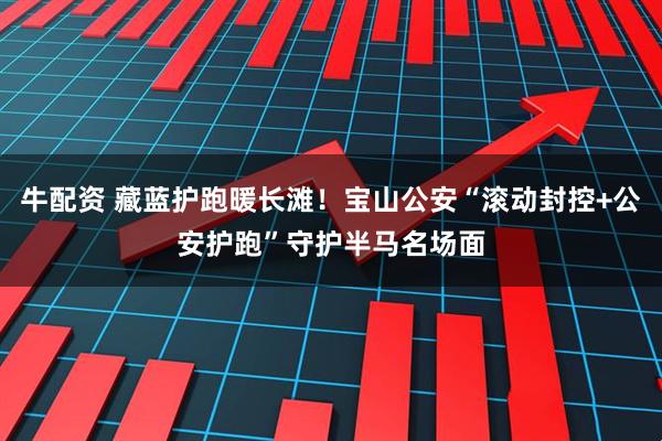 牛配资 藏蓝护跑暖长滩!宝山公安“滚动封控+公安护跑”守护半马名场面