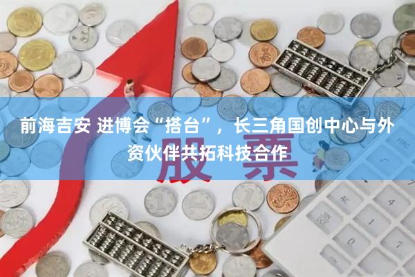 前海吉安 进博会“搭台”,长三角国创中心与外资伙伴共拓科技合作