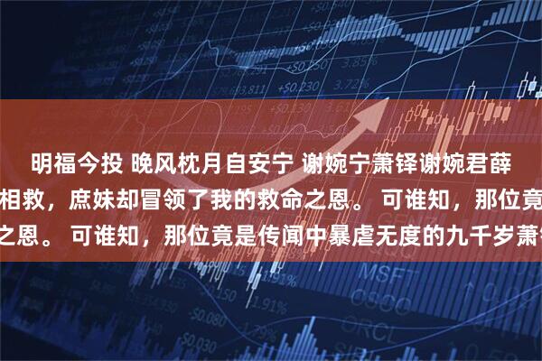 明福今投 晚风枕月自安宁 谢婉宁萧铎谢婉君薛京中贵人落了难幸得我相救，庶妹却冒领了我的救命之恩。 可谁知，那位竟是传闻中暴虐无度的九千岁萧铎。